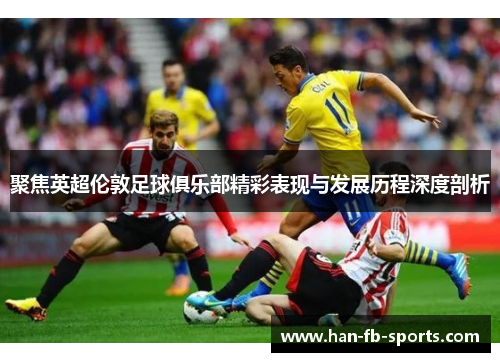 聚焦英超伦敦足球俱乐部精彩表现与发展历程深度剖析 聚焦英超伦敦足球俱乐部精彩表现与发展历程深度剖析
