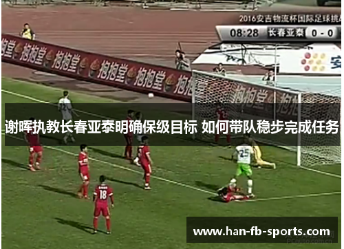 谢晖执教长春亚泰明确保级目标 如何带队稳步完成任务