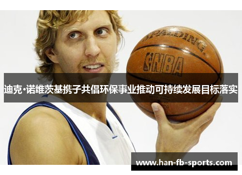 迪克·诺维茨基携子共倡环保事业推动可持续发展目标落实 迪克·诺维茨基携子共倡环保事业推动可持续发展目标落实